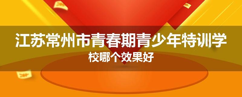 江苏常州市青春期青少年特训学校哪个效果好