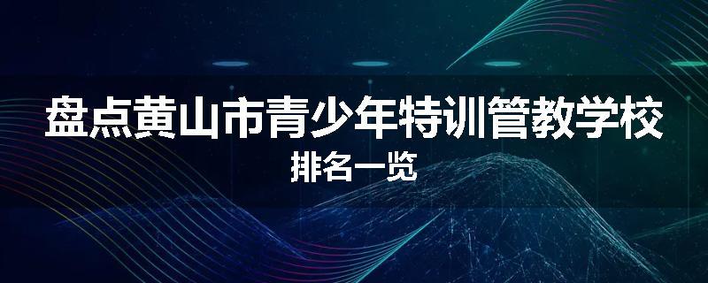 盘点黄山市青少年特训管教学校排名一览