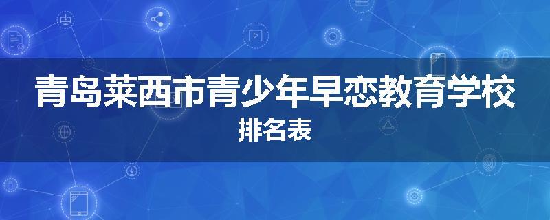 青岛莱西市青少年早恋教育学校排名表