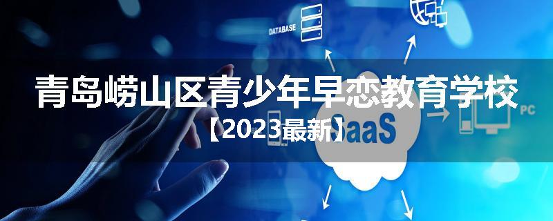 青岛崂山区青少年早恋教育学校【2023最新】