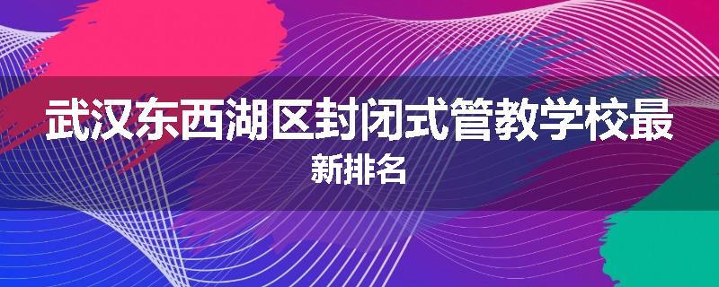 武汉东西湖区封闭式管教学校最新排名