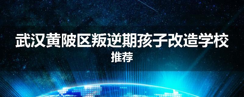武汉黄陂区叛逆期孩子改造学校推荐