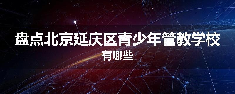 盘点北京延庆区青少年管教学校有哪些