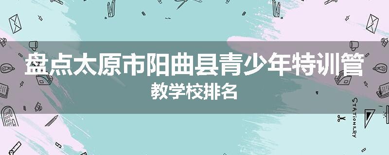 盘点太原市阳曲县青少年特训管教学校排名