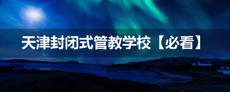 天津封闭式管教学校【必看】