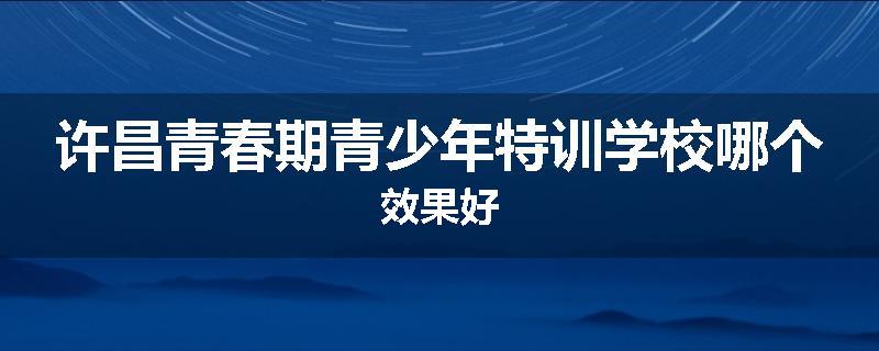 许昌青春期青少年特训学校哪个效果好