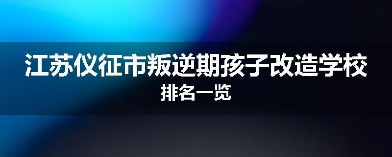 江苏仪征市叛逆期孩子改造学校排名一览