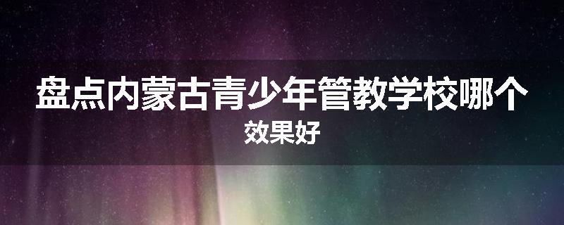 盘点内蒙古青少年管教学校哪个效果好