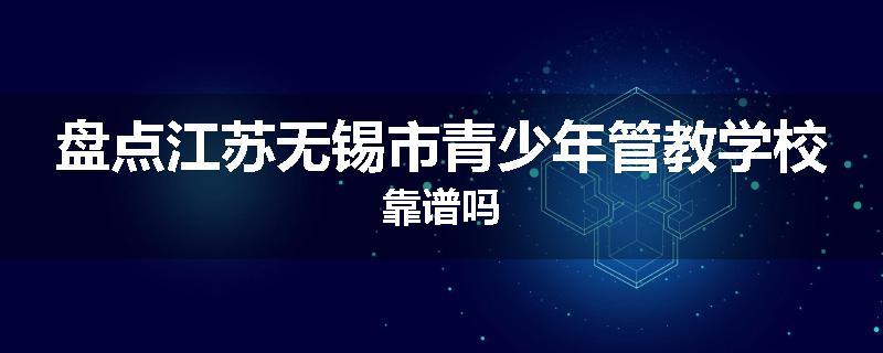 盘点江苏无锡市青少年管教学校靠谱吗