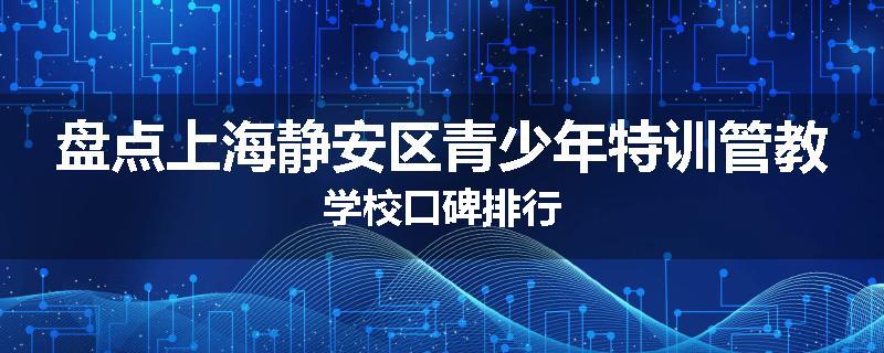 盘点上海静安区青少年特训管教学校口碑排行