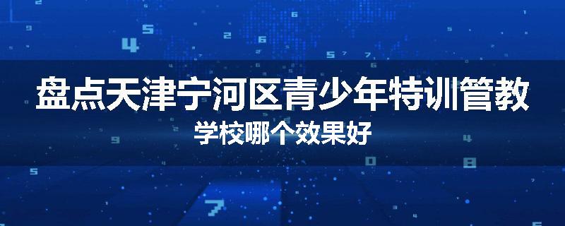 盘点天津宁河区青少年特训管教学校哪个效果好