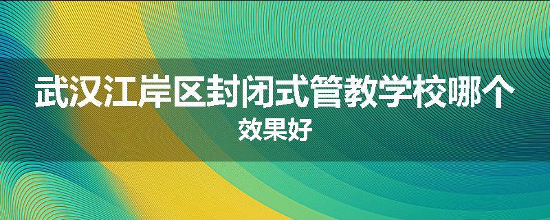 武汉江岸区封闭式管教学校哪个效果好