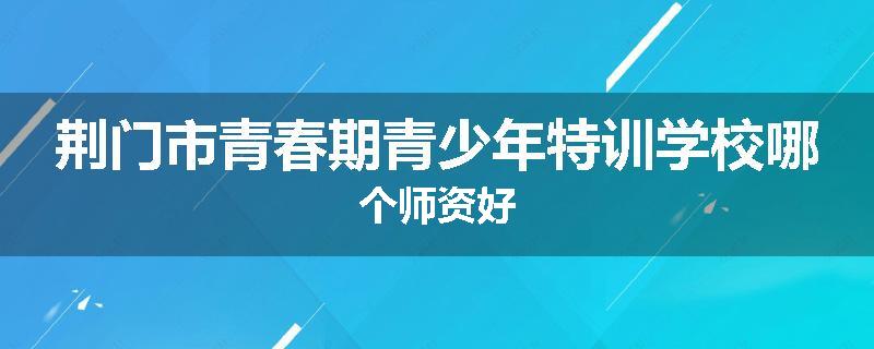 荆门市青春期青少年特训学校哪个师资好