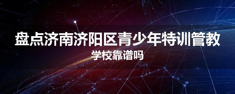 盘点济南济阳区青少年特训管教学校靠谱吗