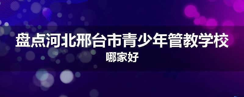 盘点河北邢台市青少年管教学校哪家好