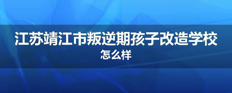 江苏靖江市叛逆期孩子改造学校怎么样