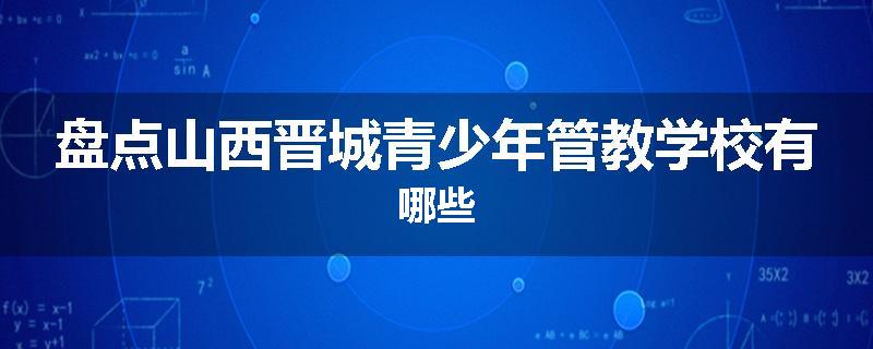 盘点山西晋城青少年管教学校有哪些