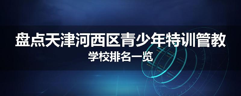 盘点天津河西区青少年特训管教学校排名一览