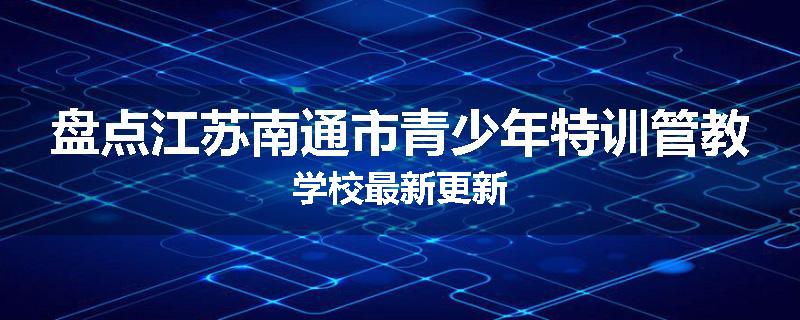 盘点江苏南通市青少年特训管教学校最新更新