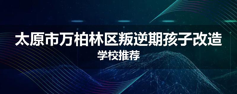 太原市万柏林区叛逆期孩子改造学校推荐
