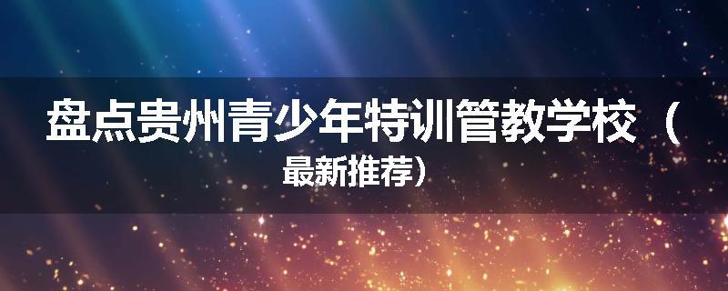盘点贵州青少年特训管教学校（最新推荐）