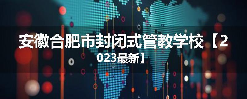 安徽合肥市封闭式管教学校【2023最新】