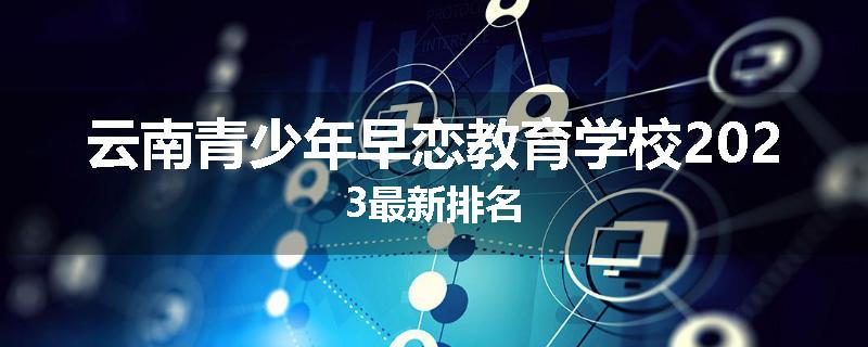 云南青少年早恋教育学校2023最新排名