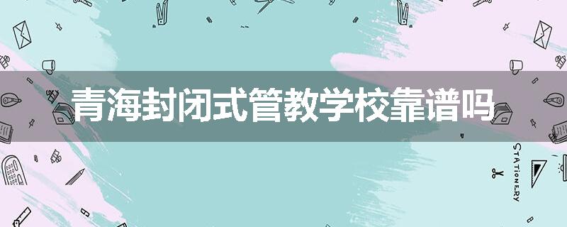 青海封闭式管教学校靠谱吗