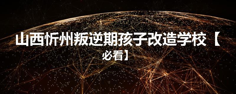 山西忻州叛逆期孩子改造学校【必看】