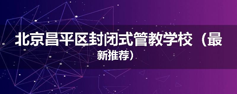 北京昌平区封闭式管教学校（最新推荐）