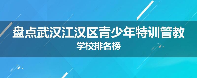 盘点武汉江汉区青少年特训管教学校排名榜