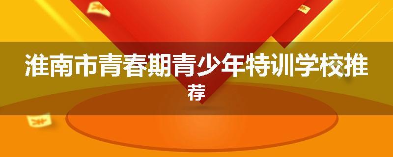 淮南市青春期青少年特训学校推荐