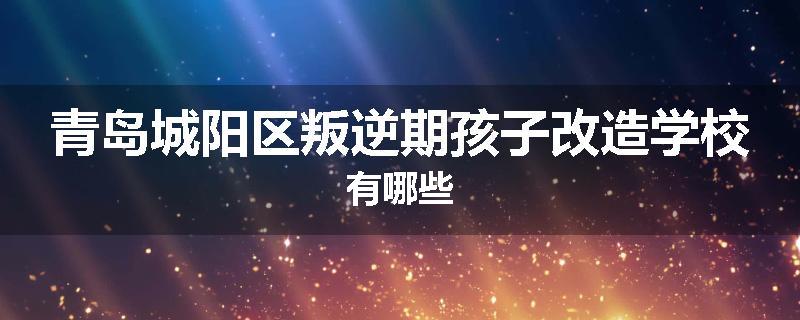青岛城阳区叛逆期孩子改造学校有哪些