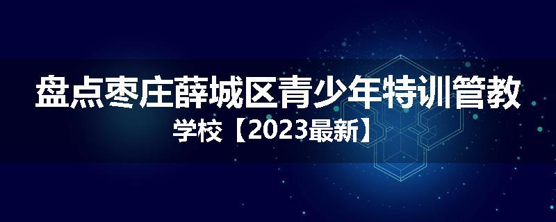 盘点枣庄薛城区青少年特训管教学校【2023最新】