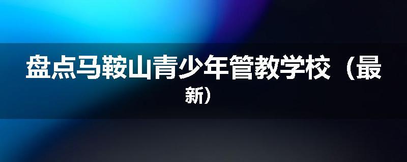 盘点马鞍山青少年管教学校（最新）
