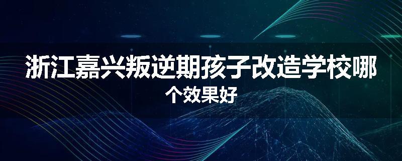 浙江嘉兴叛逆期孩子改造学校哪个效果好