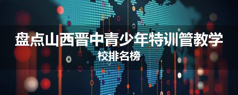 盘点山西晋中青少年特训管教学校排名榜