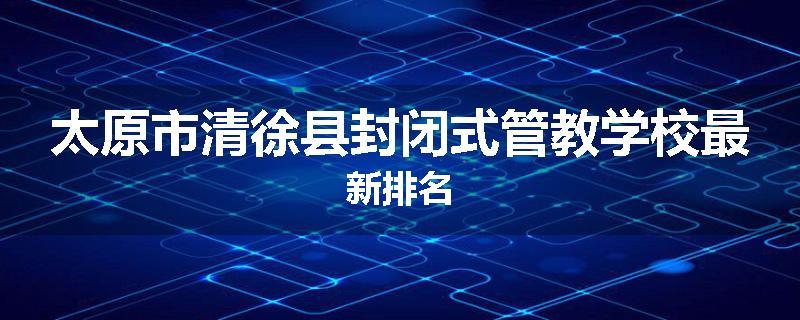 太原市清徐县封闭式管教学校最新排名