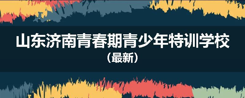 山东济南青春期青少年特训学校（最新）