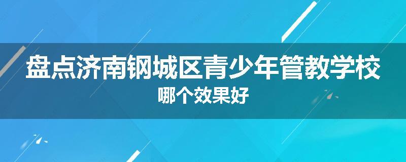 盘点济南钢城区青少年管教学校哪个效果好