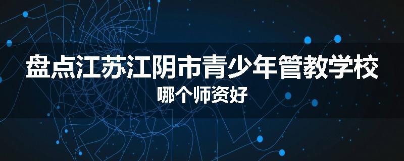 盘点江苏江阴市青少年管教学校哪个师资好