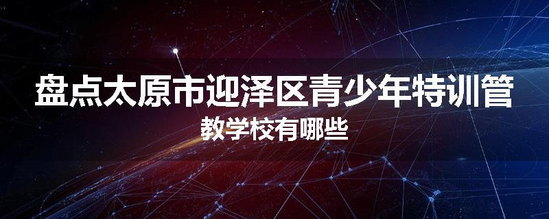 盘点太原市迎泽区青少年特训管教学校有哪些