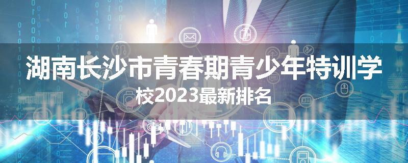 湖南长沙市青春期青少年特训学校2023最新排名
