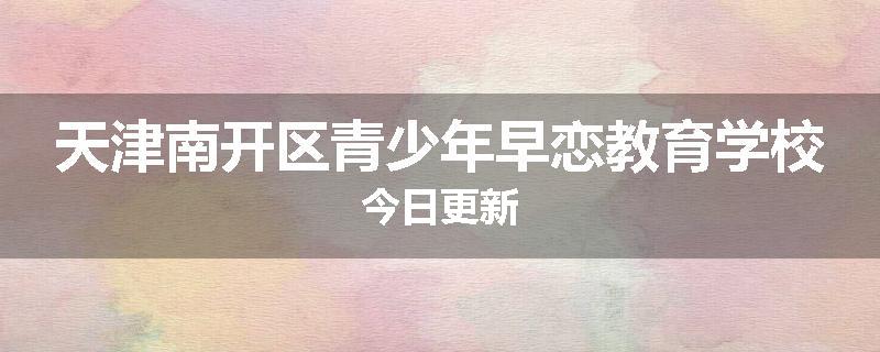 天津南开区青少年早恋教育学校今日更新