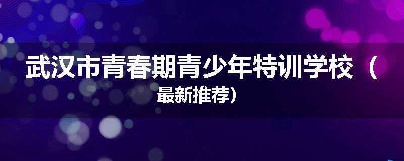 武汉市青春期青少年特训学校（最新推荐）