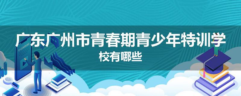 广东广州市青春期青少年特训学校有哪些