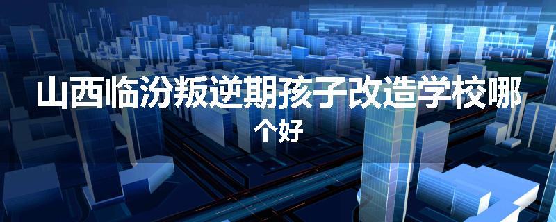 山西临汾叛逆期孩子改造学校哪个好
