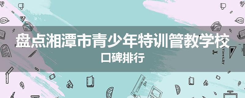 盘点湘潭市青少年特训管教学校口碑排行