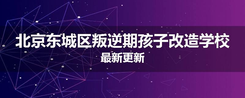 北京东城区叛逆期孩子改造学校最新更新