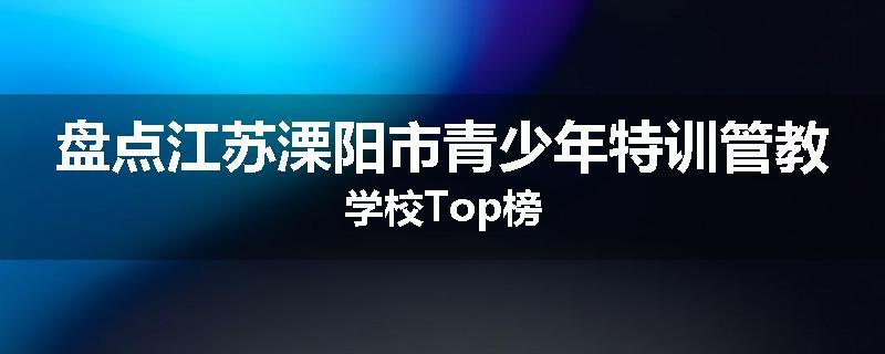 盘点江苏溧阳市青少年特训管教学校Top榜